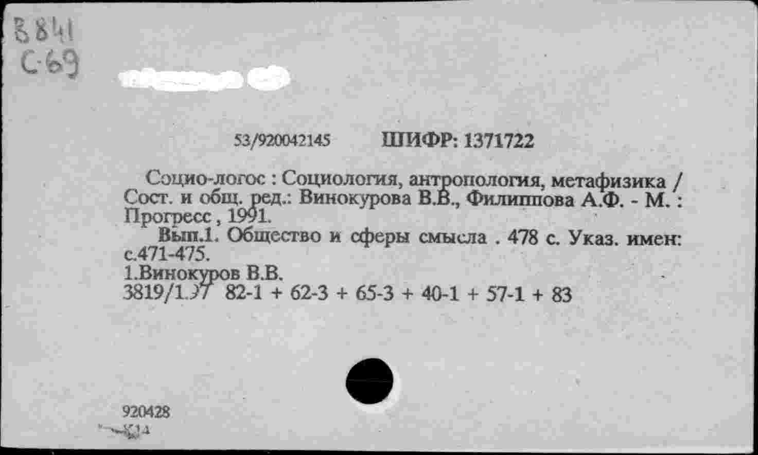 ﻿53/920042145 ШИФР: 1371722
Социо-логос : Социология, антропология, метафизика / Сост. и обш. ред.: Винокурова В.В., Филиппова А.Ф. - М.: Прогресс, 1991.
Вып.1. Общество и сферы смысла . 478 с. Указ, имен: с.471-475.
1.Винокуров В.В.
3819/1.97 82-1 + 62-3 + 65-3 + 40-1 + 57-1 + 83
920428